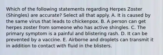 Which of the following statements regarding Herpes Zoster (Shingles) are accurate? Select all that apply. A. It is caused by the same virus that leads to chickenpox. B. A person can get herpes zoster from someone who has active shingles. C. The primary symptom is a painful and blistering rash. D. It can be prevented by a vaccine. E. Airborne and droplets can transmit it in addition to contact with fluid in the blisters.