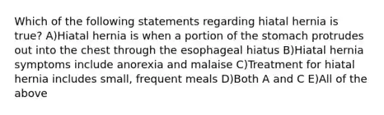 Which of the following statements regarding hiatal hernia is true? A)Hiatal hernia is when a portion of the stomach protrudes out into the chest through the esophageal hiatus B)Hiatal hernia symptoms include anorexia and malaise C)Treatment for hiatal hernia includes small, frequent meals D)Both A and C E)All of the above