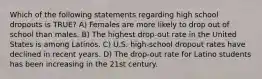 Which of the following statements regarding high school dropouts is TRUE? A) Females are more likely to drop out of school than males. B) The highest drop-out rate in the United States is among Latinos. C) U.S. high-school dropout rates have declined in recent years. D) The drop-out rate for Latino students has been increasing in the 21st century.