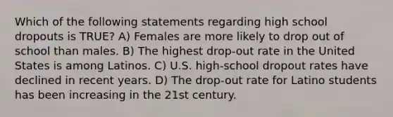 Which of the following statements regarding high school dropouts is TRUE? A) Females are more likely to drop out of school than males. B) The highest drop-out rate in the United States is among Latinos. C) U.S. high-school dropout rates have declined in recent years. D) The drop-out rate for Latino students has been increasing in the 21st century.