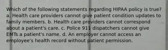 Which of the following statements regarding HIPAA policy is true? a. Health care providers cannot give patient condition updates to family members. b. Health care providers cannot correspond about a patient's care. c. Police 911 dispatchers cannot give EMTs a patient's name. d. An employer cannot access an employee's health record without patient permission.