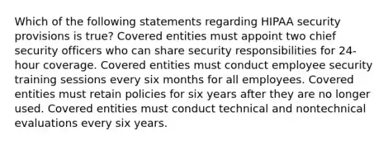 Which of the following statements regarding HIPAA security provisions is true? Covered entities must appoint two chief security officers who can share security responsibilities for 24-hour coverage. Covered entities must conduct employee security training sessions every six months for all employees. Covered entities must retain policies for six years after they are no longer used. Covered entities must conduct technical and nontechnical evaluations every six years.