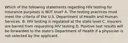 Which of the following statements regarding HIV testing for insurance purposes is NOT true? A. The testing practices must meet the criteria of the U.S. Department of Health and Human Services. B. HIV testing is regulated at the state level C. Insurers are barred from requesting HIV testing D. Positive test results will be forwarded to the state's Department of Health if a physician is not selected by the applicant.