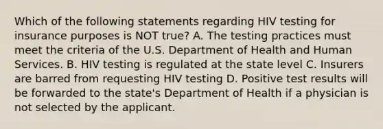 Which of the following statements regarding HIV testing for insurance purposes is NOT true? A. The testing practices must meet the criteria of the U.S. Department of Health and Human Services. B. HIV testing is regulated at the state level C. Insurers are barred from requesting HIV testing D. Positive test results will be forwarded to the state's Department of Health if a physician is not selected by the applicant.