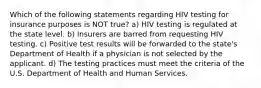 Which of the following statements regarding HIV testing for insurance purposes is NOT true? a) HIV testing is regulated at the state level. b) Insurers are barred from requesting HIV testing. c) Positive test results will be forwarded to the state's Department of Health if a physician is not selected by the applicant. d) The testing practices must meet the criteria of the U.S. Department of Health and Human Services.