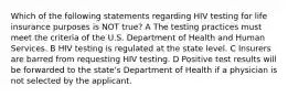 Which of the following statements regarding HIV testing for life insurance purposes is NOT true? A The testing practices must meet the criteria of the U.S. Department of Health and Human Services. B HIV testing is regulated at the state level. C Insurers are barred from requesting HIV testing. D Positive test results will be forwarded to the state's Department of Health if a physician is not selected by the applicant.