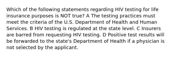 Which of the following statements regarding HIV testing for life insurance purposes is NOT true? A The testing practices must meet the criteria of the U.S. Department of Health and Human Services. B HIV testing is regulated at the state level. C Insurers are barred from requesting HIV testing. D Positive test results will be forwarded to the state's Department of Health if a physician is not selected by the applicant.