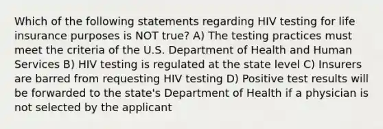 Which of the following statements regarding HIV testing for life insurance purposes is NOT true? A) The testing practices must meet the criteria of the U.S. Department of Health and Human Services B) HIV testing is regulated at the state level C) Insurers are barred from requesting HIV testing D) Positive test results will be forwarded to the state's Department of Health if a physician is not selected by the applicant