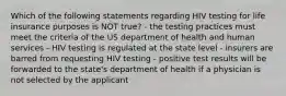 Which of the following statements regarding HIV testing for life insurance purposes is NOT true? - the testing practices must meet the criteria of the US department of health and human services - HIV testing is regulated at the state level - insurers are barred from requesting HIV testing - positive test results will be forwarded to the state's department of health if a physician is not selected by the applicant