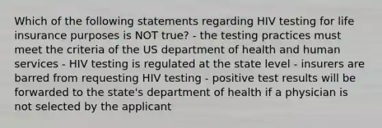 Which of the following statements regarding HIV testing for life insurance purposes is NOT true? - the testing practices must meet the criteria of the US department of health and human services - HIV testing is regulated at the state level - insurers are barred from requesting HIV testing - positive test results will be forwarded to the state's department of health if a physician is not selected by the applicant