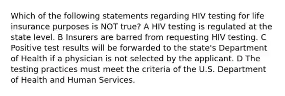 Which of the following statements regarding HIV testing for life insurance purposes is NOT true? A HIV testing is regulated at the state level. B Insurers are barred from requesting HIV testing. C Positive test results will be forwarded to the state's Department of Health if a physician is not selected by the applicant. D The testing practices must meet the criteria of the U.S. Department of Health and Human Services.