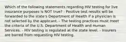 Which of the following statements regarding HIV testing for live insurance purposes is NOT true? - Positive test results will be forwarded to the state's Department of Health if a physician is not selected by the applicant. - The testing practices must meet the criteria of the U.S. Department of Health and Human Services. - HIV testing is regulated at the state level. - Insurers are barred from requesting HIV testing.