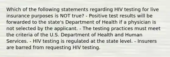 Which of the following statements regarding HIV testing for live insurance purposes is NOT true? - Positive test results will be forwarded to the state's Department of Health if a physician is not selected by the applicant. - The testing practices must meet the criteria of the U.S. Department of Health and Human Services. - HIV testing is regulated at the state level. - Insurers are barred from requesting HIV testing.