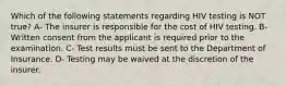 Which of the following statements regarding HIV testing is NOT true? A- The insurer is responsible for the cost of HIV testing. B- Written consent from the applicant is required prior to the examination. C- Test results must be sent to the Department of Insurance. D- Testing may be waived at the discretion of the insurer.