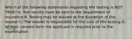 Which of the following statements regarding HIV testing is NOT TRUE? A. Test results must be sent to the Department of Insurance B. Testing may be waived at the discretion of the insurer C. The insurer is responsbile for the cost of HIV testing D. Written consent form the applicant is required prior to the examination