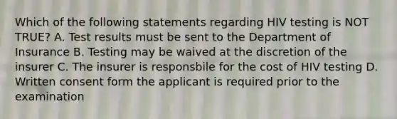 Which of the following statements regarding HIV testing is NOT TRUE? A. Test results must be sent to the Department of Insurance B. Testing may be waived at the discretion of the insurer C. The insurer is responsbile for the cost of HIV testing D. Written consent form the applicant is required prior to the examination