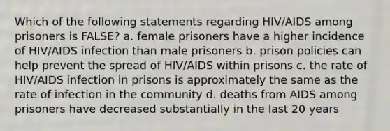 Which of the following statements regarding HIV/AIDS among prisoners is FALSE? a. female prisoners have a higher incidence of HIV/AIDS infection than male prisoners b. prison policies can help prevent the spread of HIV/AIDS within prisons c. the rate of HIV/AIDS infection in prisons is approximately the same as the rate of infection in the community d. deaths from AIDS among prisoners have decreased substantially in the last 20 years