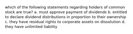 which of the following statements regarding holders of common stock are true? a. must approve payment of dividends b. entitled to declare dividend distributions in proportion to their ownership c. they have residual rights to corporate assets on dissolution d. they have unlimited liability