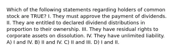 Which of the following statements regarding holders of common stock are TRUE? I. They must approve the payment of dividends. II. They are entitled to declared dividend distributions in proportion to their ownership. III. They have residual rights to corporate assets on dissolution. IV. They have unlimited liability. A) I and IV. B) II and IV. C) II and III. D) I and II.