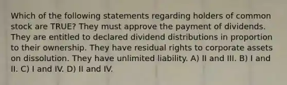 Which of the following statements regarding holders of common stock are TRUE? They must approve the payment of dividends. They are entitled to declared dividend distributions in proportion to their ownership. They have residual rights to corporate assets on dissolution. They have unlimited liability. A) II and III. B) I and II. C) I and IV. D) II and IV.