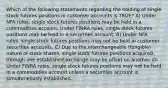 Which of the following statements regarding the holding of single stock futures positions in customer accounts is TRUE? A) Under NFA rules, single stock futures positions may be held in a commodities account. Under FINRA rules, single stock futures positions may be held in a securities account. B) Under NFA rules, single stock futures positions may not be held in customer securities accounts. C) Due to the interchangeable (fungible) nature of stock shares, single stock futures positions acquired through one established exchange may be offset on another. D) Under FINRA rules, single stock futures positions may not be held in a commodities account unless a securities account is simultaneously established.