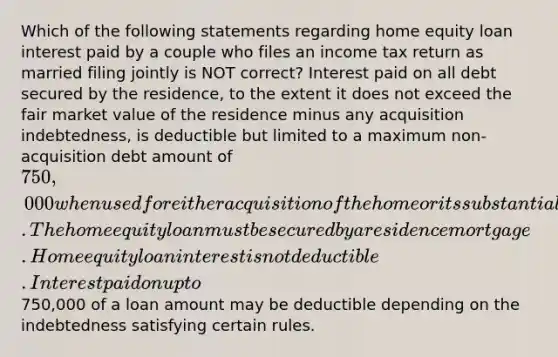 Which of the following statements regarding home equity loan interest paid by a couple who files an income tax return as married filing jointly is NOT correct? Interest paid on all debt secured by the residence, to the extent it does not exceed the fair market value of the residence minus any acquisition indebtedness, is deductible but limited to a maximum non-acquisition debt amount of 750,000 when used for either acquisition of the home or its substantial improvement. The home equity loan must be secured by a residence mortgage. Home equity loan interest is not deductible. Interest paid on up to750,000 of a loan amount may be deductible depending on the indebtedness satisfying certain rules.