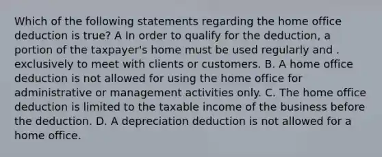 Which of the following statements regarding the home office deduction is true? A In order to qualify for the deduction, a portion of the taxpayer's home must be used regularly and . exclusively to meet with clients or customers. B. A home office deduction is not allowed for using the home office for administrative or management activities only. C. The home office deduction is limited to the taxable income of the business before the deduction. D. A depreciation deduction is not allowed for a home office.