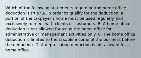 Which of the following statements regarding the home office deduction is true? A. In order to qualify for the deduction, a portion of the taxpayer's home must be used regularly and exclusively to meet with clients or customers. B. A home office deduction is not allowed for using the home office for administrative or management activities only. C. The home office deduction is limited to the taxable income of the business before the deduction. D. A depreciation deduction is not allowed for a home office.