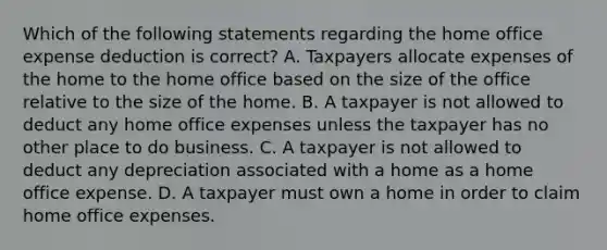 Which of the following statements regarding the home office expense deduction is correct? A. Taxpayers allocate expenses of the home to the home office based on the size of the office relative to the size of the home. B. A taxpayer is not allowed to deduct any home office expenses unless the taxpayer has no other place to do business. C. A taxpayer is not allowed to deduct any depreciation associated with a home as a home office expense. D. A taxpayer must own a home in order to claim home office expenses.