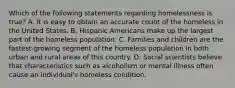 Which of the following statements regarding homelessness is true? A. It is easy to obtain an accurate count of the homeless in the United States. B. Hispanic Americans make up the largest part of the homeless population. C. Families and children are the fastest-growing segment of the homeless population in both urban and rural areas of this country. D. Social scientists believe that characteristics such as alcoholism or mental illness often cause an individual's homeless condition.