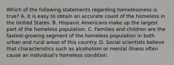 Which of the following statements regarding homelessness is true? A. It is easy to obtain an accurate count of the homeless in the United States. B. <a href='https://www.questionai.com/knowledge/kunkkmOH9Z-hispanic-americans' class='anchor-knowledge'>hispanic americans</a> make up the largest part of the homeless population. C. Families and children are the fastest-growing segment of the homeless population in both urban and rural areas of this country. D. Social scientists believe that characteristics such as alcoholism or mental illness often cause an individual's homeless condition.