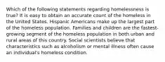 Which of the following statements regarding homelessness is true? It is easy to obtain an accurate count of the homeless in the United States. Hispanic Americans make up the largest part of the homeless population. Families and children are the fastest-growing segment of the homeless population in both urban and rural areas of this country. Social scientists believe that characteristics such as alcoholism or mental illness often cause an individual's homeless condition.