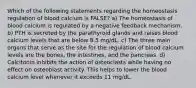 Which of the following statements regarding the homeostasis regulation of blood calcium is FALSE? a) The homeostasis of blood calcium is regulated by a negative feedback mechanism. b) PTH is secreted by the parathyroid glands and raises blood calcium levels that are below 8.5 mg/dL. c) The three main organs that serve as the site for the regulation of blood calcium levels are the bones, the intestines, and the pancreas. d) Calcitonin inhibits the action of osteoclasts while having no effect on osteoblast activity. This helps to lower the blood calcium level whenever it exceeds 11 mg/dL.