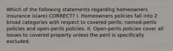 Which of the following statements regarding homeowners insurance is(are) CORRECT? I. Homeowners policies fall into 2 broad categories with respect to covered perils: named-perils policies and open-perils policies. II. Open-perils policies cover all losses to covered property unless the peril is specifically excluded.