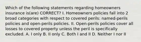 Which of the following statements regarding homeowners insurance is(are) CORRECT? I. Homeowners policies fall into 2 broad categories with respect to covered perils: named-perils policies and open-perils policies. II. Open-perils policies cover all losses to covered property unless the peril is specifically excluded. A. I only B. II only C. Both I and II D. Neither I nor II