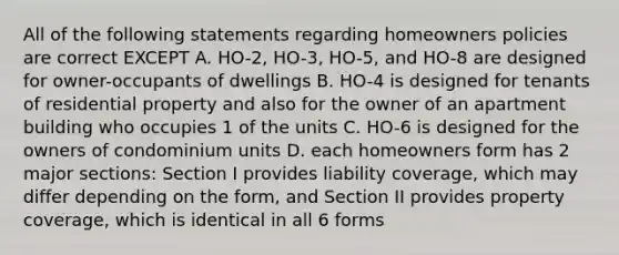 All of the following statements regarding homeowners policies are correct EXCEPT A. HO-2, HO-3, HO-5, and HO-8 are designed for owner-occupants of dwellings B. HO-4 is designed for tenants of residential property and also for the owner of an apartment building who occupies 1 of the units C. HO-6 is designed for the owners of condominium units D. each homeowners form has 2 major sections: Section I provides liability coverage, which may differ depending on the form, and Section II provides property coverage, which is identical in all 6 forms