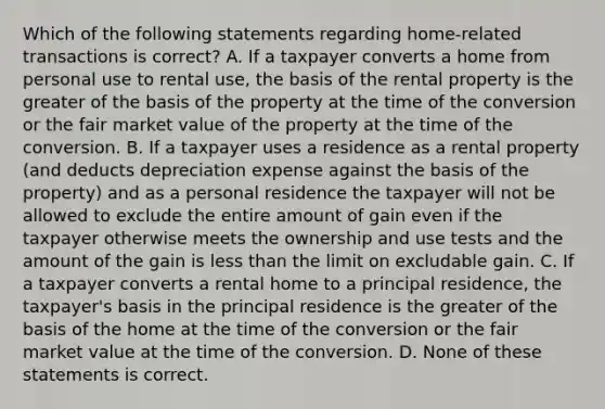 Which of the following statements regarding home-related transactions is correct? A. If a taxpayer converts a home from personal use to rental use, the basis of the rental property is the greater of the basis of the property at the time of the conversion or the fair market value of the property at the time of the conversion. B. If a taxpayer uses a residence as a rental property (and deducts depreciation expense against the basis of the property) and as a personal residence the taxpayer will not be allowed to exclude the entire amount of gain even if the taxpayer otherwise meets the ownership and use tests and the amount of the gain is less than the limit on excludable gain. C. If a taxpayer converts a rental home to a principal residence, the taxpayer's basis in the principal residence is the greater of the basis of the home at the time of the conversion or the fair market value at the time of the conversion. D. None of these statements is correct.