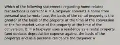 Which of the following statements regarding home-related transactions is correct? A. If a taxpayer converts a home from personal use to rental use, the basis of the rental property is the greater of the basis of the property at the time of the conversion or the fair market value of the property at the time of the conversion. B. If a taxpayer uses a residence as a rental property (and deducts depreciation expense against the basis of the property) and as a personal residence the taxpayer w