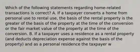 Which of the following statements regarding home-related transactions is correct? A. If a taxpayer converts a home from personal use to rental use, the basis of the rental property is the greater of the basis of the property at the time of the conversion or the fair market value of the property at the time of the conversion. B. If a taxpayer uses a residence as a rental property (and deducts depreciation expense against the basis of the property) and as a personal residence the taxpayer w