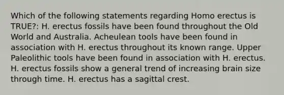 Which of the following statements regarding Homo erectus is TRUE?: H. erectus fossils have been found throughout the Old World and Australia. Acheulean tools have been found in association with H. erectus throughout its known range. Upper Paleolithic tools have been found in association with H. erectus. H. erectus fossils show a general trend of increasing brain size through time. H. erectus has a sagittal crest.