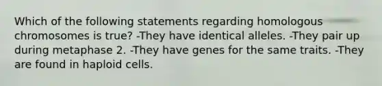 Which of the following statements regarding homologous chromosomes is true? -They have identical alleles. -They pair up during metaphase 2. -They have genes for the same traits. -They are found in haploid cells.