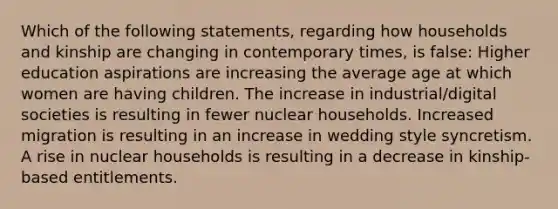 Which of the following statements, regarding how households and kinship are changing in contemporary times, is false: Higher education aspirations are increasing the average age at which women are having children. The increase in industrial/digital societies is resulting in fewer nuclear households. Increased migration is resulting in an increase in wedding style syncretism. A rise in nuclear households is resulting in a decrease in kinship-based entitlements.