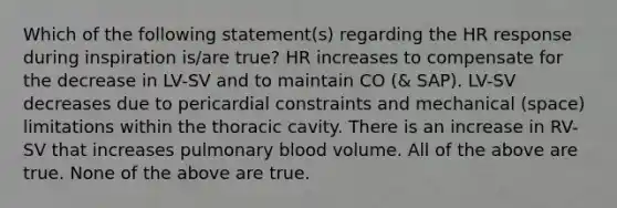 Which of the following statement(s) regarding the HR response during inspiration is/are true? HR increases to compensate for the decrease in LV-SV and to maintain CO (& SAP). LV-SV decreases due to pericardial constraints and mechanical (space) limitations within the thoracic cavity. There is an increase in RV-SV that increases pulmonary blood volume. All of the above are true. None of the above are true.