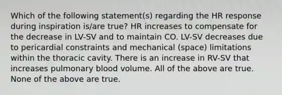 Which of the following statement(s) regarding the HR response during inspiration is/are true? HR increases to compensate for the decrease in LV-SV and to maintain CO. LV-SV decreases due to pericardial constraints and mechanical (space) limitations within the thoracic cavity. There is an increase in RV-SV that increases pulmonary blood volume. All of the above are true. None of the above are true.