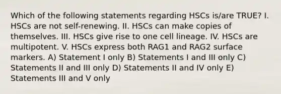 Which of the following statements regarding HSCs is/are TRUE? I. HSCs are not self-renewing. II. HSCs can make copies of themselves. III. HSCs give rise to one cell lineage. IV. HSCs are multipotent. V. HSCs express both RAG1 and RAG2 surface markers. A) Statement I only B) Statements I and III only C) Statements II and III only D) Statements II and IV only E) Statements III and V only