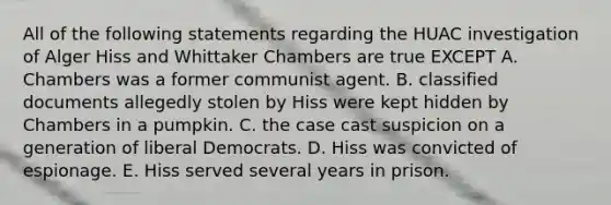 All of the following statements regarding the HUAC investigation of Alger Hiss and Whittaker Chambers are true EXCEPT A. Chambers was a former communist agent. B. classified documents allegedly stolen by Hiss were kept hidden by Chambers in a pumpkin. C. the case cast suspicion on a generation of liberal Democrats. D. Hiss was convicted of espionage. E. Hiss served several years in prison.