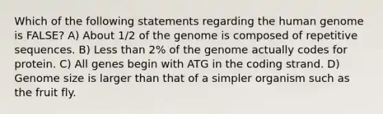 Which of the following statements regarding the human genome is FALSE? A) About 1/2 of the genome is composed of repetitive sequences. B) Less than 2% of the genome actually codes for protein. C) All genes begin with ATG in the coding strand. D) Genome size is larger than that of a simpler organism such as the fruit fly.