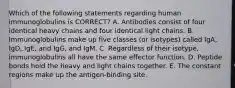 Which of the following statements regarding human immunoglobulins is CORRECT? A. Antibodies consist of four identical heavy chains and four identical light chains. B. Immunoglobulins make up five classes (or isotypes) called IgA, IgD, IgE, and IgG, and IgM. C. Regardless of their isotype, immunoglobulins all have the same effector function. D. Peptide bonds hold the heavy and light chains together. E. The constant regions make up the antigen-binding site.
