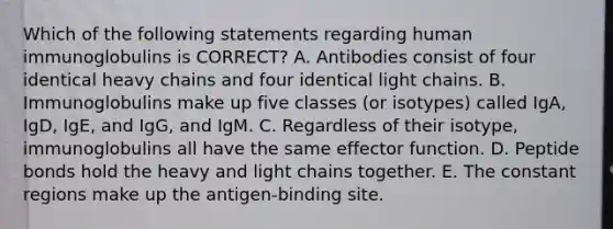 Which of the following statements regarding human immunoglobulins is CORRECT? A. Antibodies consist of four identical heavy chains and four identical light chains. B. Immunoglobulins make up five classes (or isotypes) called IgA, IgD, IgE, and IgG, and IgM. C. Regardless of their isotype, immunoglobulins all have the same effector function. D. Peptide bonds hold the heavy and light chains together. E. The constant regions make up the antigen-binding site.