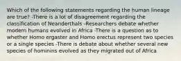 Which of the following statements regarding the human lineage are true? -There is a lot of disagreement regarding the classification of Neanderthals -Researchers debate whether modern humans evolved in Africa -There is a question as to whether Homo ergaster and Homo erectus represent two species or a single species -There is debate about whether several new species of hominins evolved as they migrated out of Africa